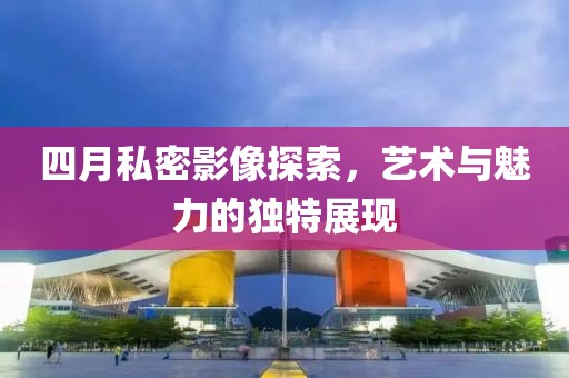 四月私密影像探索，藝術(shù)與魅力的獨特展現(xiàn)