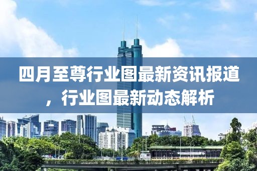 四月至尊行業(yè)圖最新資訊報道，行業(yè)圖最新動態(tài)解析