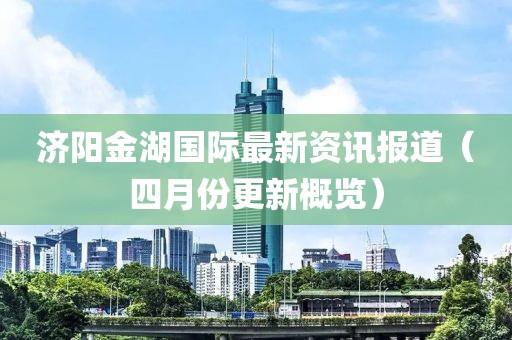 濟(jì)陽(yáng)金湖國(guó)際最新資訊報(bào)道（四月份更新概覽）