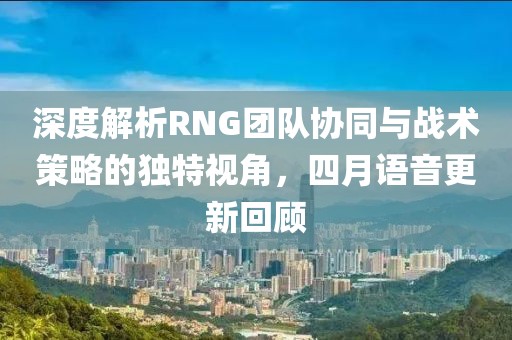 深度解析RNG團(tuán)隊(duì)協(xié)同與戰(zhàn)術(shù)策略的獨(dú)特視角，四月語音更新回顧