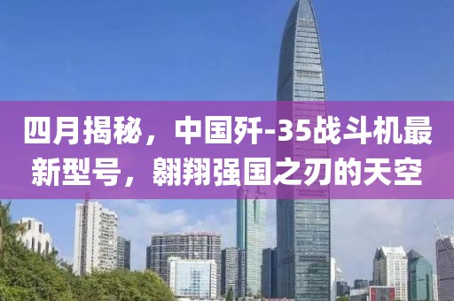 四月揭秘，中國(guó)殲-35戰(zhàn)斗機(jī)最新型號(hào)，翱翔強(qiáng)國(guó)之刃的天空