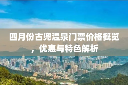 四月份古兜溫泉門票價(jià)格概覽，優(yōu)惠與特色解析