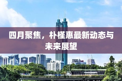 四月聚焦，樸槿惠最新動態(tài)與未來展望