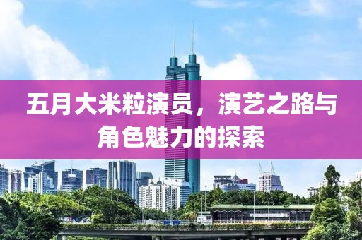 五月大米粒演員，演藝之路與角色魅力的探索