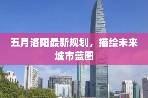 五月洛陽最新規(guī)劃，描繪未來城市藍(lán)圖