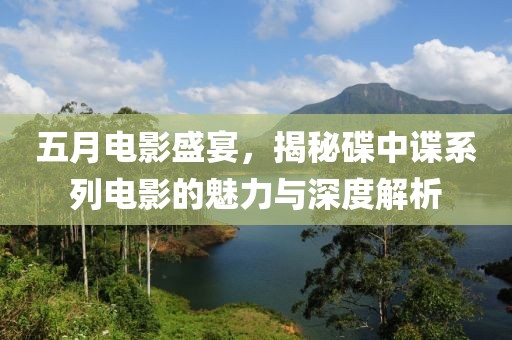 五月電影盛宴，揭秘碟中諜系列電影的魅力與深度解析