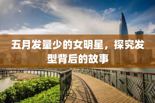五月發(fā)量少的女明星，探究發(fā)型背后的故事