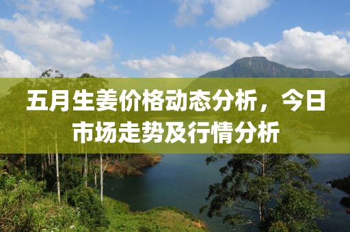 五月生姜價(jià)格動(dòng)態(tài)分析，今日市場(chǎng)走勢(shì)及行情分析