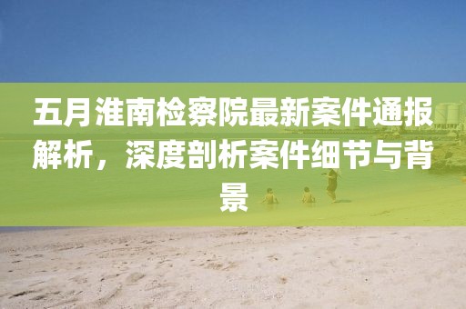 五月淮南檢察院最新案件通報(bào)解析，深度剖析案件細(xì)節(jié)與背景