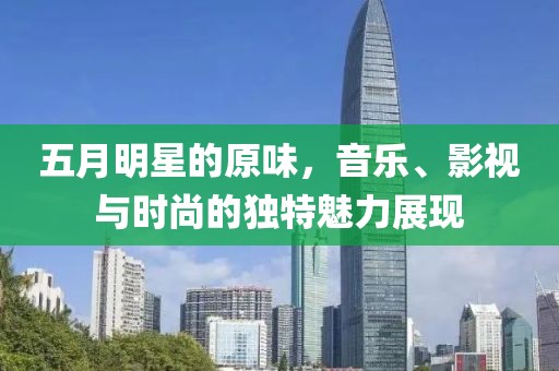 五月明星的原味，音樂、影視與時(shí)尚的獨(dú)特魅力展現(xiàn)