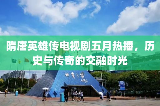隋唐英雄傳電視劇五月熱播，歷史與傳奇的交融時(shí)光