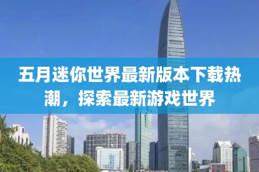 五月迷你世界最新版本下載熱潮，探索最新游戲世界