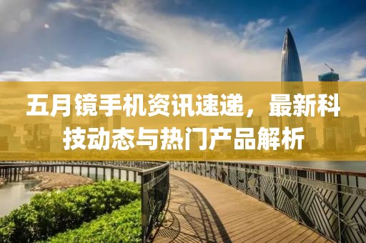 五月鏡手機(jī)資訊速遞，最新科技動(dòng)態(tài)與熱門產(chǎn)品解析