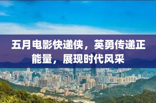 五月電影快遞俠，英勇傳遞正能量，展現(xiàn)時(shí)代風(fēng)采
