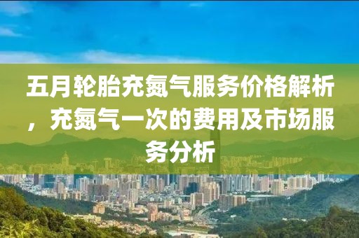 五月輪胎充氮?dú)夥?wù)價(jià)格解析，充氮?dú)庖淮蔚馁M(fèi)用及市場(chǎng)服務(wù)分析