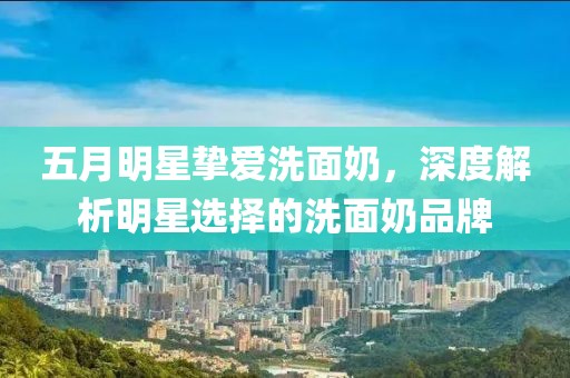 五月明星摯愛洗面奶，深度解析明星選擇的洗面奶品牌