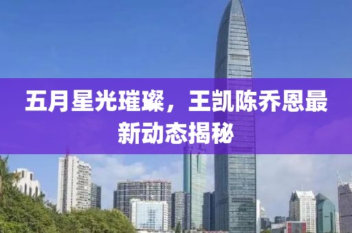 五月星光璀璨，王凱陳喬恩最新動態(tài)揭秘