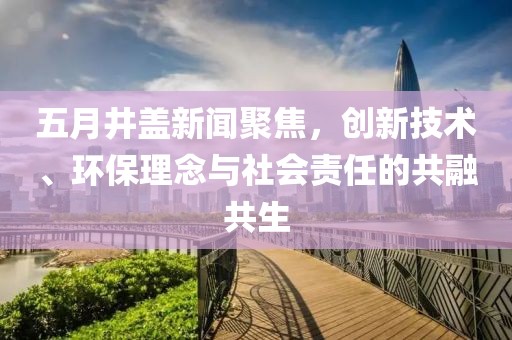 五月井蓋新聞聚焦，創(chuàng)新技術(shù)、環(huán)保理念與社會(huì)責(zé)任的共融共生