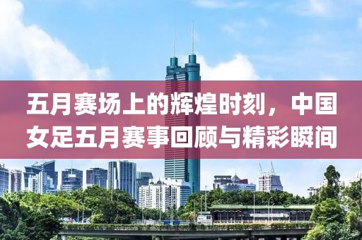 五月賽場(chǎng)上的輝煌時(shí)刻，中國女足五月賽事回顧與精彩瞬間