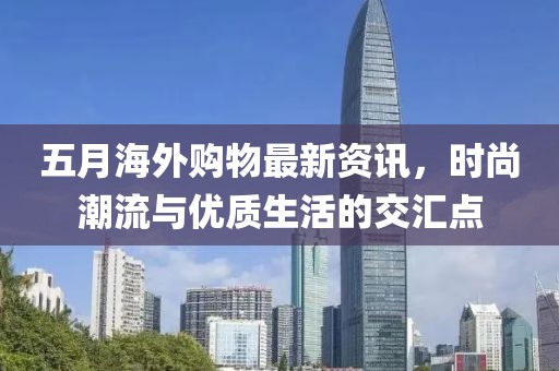 五月海外購物最新資訊，時尚潮流與優(yōu)質(zhì)生活的交匯點