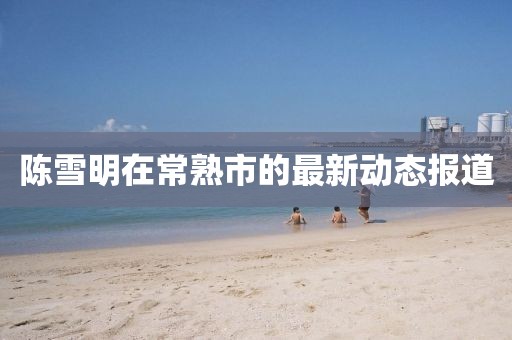 陳雪明在常熟市的最新動態(tài)報(bào)道