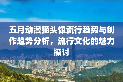 五月動漫貓頭像流行趨勢與創(chuàng)作趨勢分析，流行文化的魅力探討