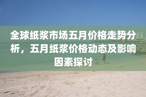 全球紙漿市場五月價格走勢分析，五月紙漿價格動態(tài)及影響因素探討