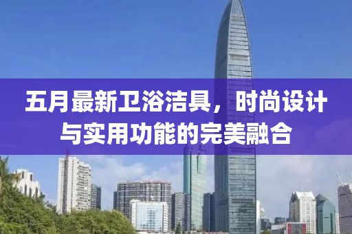 五月最新衛(wèi)浴潔具，時(shí)尚設(shè)計(jì)與實(shí)用功能的完美融合