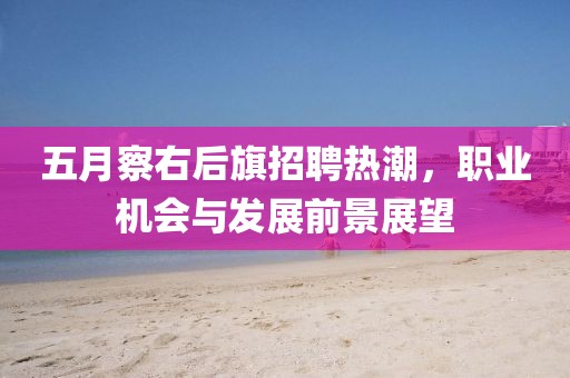 五月察右后旗招聘熱潮，職業(yè)機會與發(fā)展前景展望