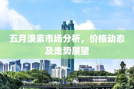 五月溴素市場分析，價格動態(tài)及走勢展望