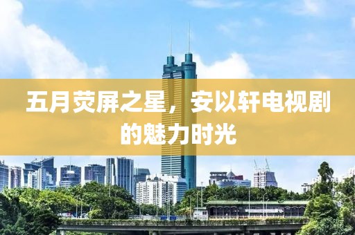 五月熒屏之星，安以軒電視劇的魅力時(shí)光