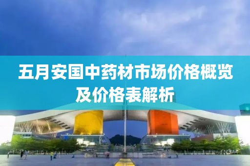 五月安國(guó)中藥材市場(chǎng)價(jià)格概覽及價(jià)格表解析