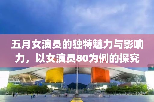 五月女演員的獨特魅力與影響力，以女演員80為例的探究