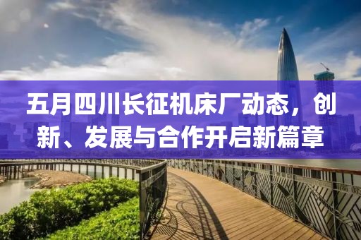 五月四川長征機床廠動態(tài)，創(chuàng)新、發(fā)展與合作開啟新篇章