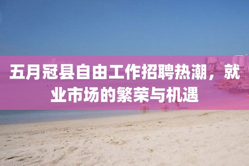 五月冠縣自由工作招聘熱潮，就業(yè)市場的繁榮與機(jī)遇