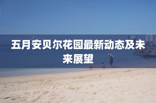 五月安貝爾花園最新動態(tài)及未來展望