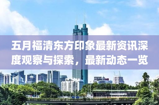 五月福清東方印象最新資訊深度觀察與探索，最新動態(tài)一覽