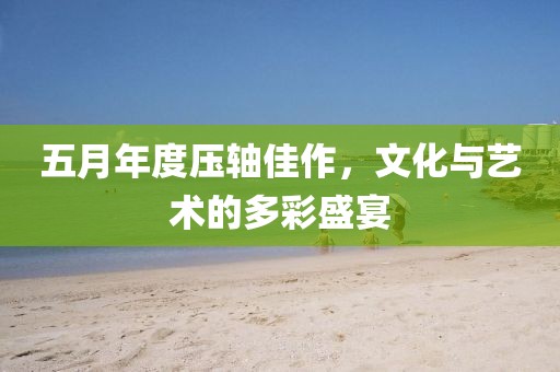五月年度壓軸佳作，文化與藝術(shù)的多彩盛宴