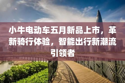 小牛電動(dòng)車五月新品上市，革新騎行體驗(yàn)，智能出行新潮流引領(lǐng)者