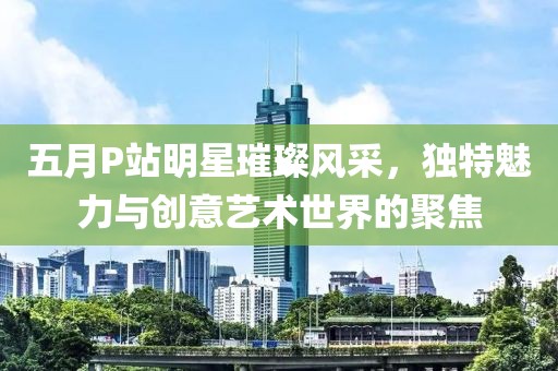 五月P站明星璀璨風(fēng)采，獨特魅力與創(chuàng)意藝術(shù)世界的聚焦