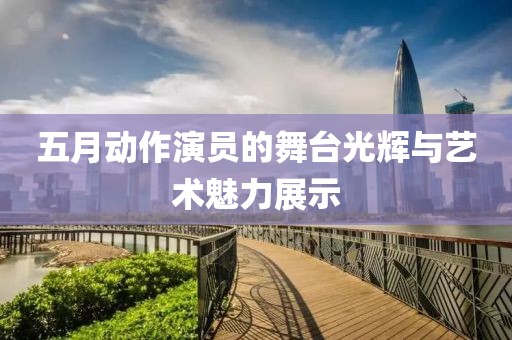 五月動作演員的舞臺光輝與藝術魅力展示