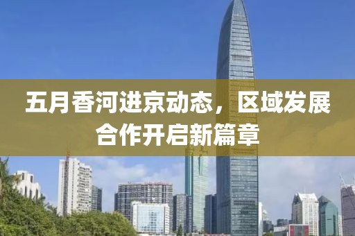 五月香河進(jìn)京動(dòng)態(tài)，區(qū)域發(fā)展合作開啟新篇章