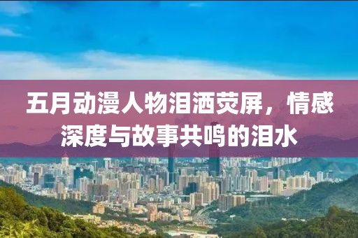 五月動漫人物淚灑熒屏，情感深度與故事共鳴的淚水