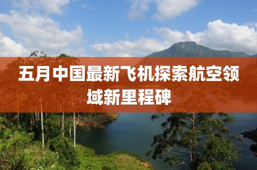 五月中國最新飛機探索航空領(lǐng)域新里程碑