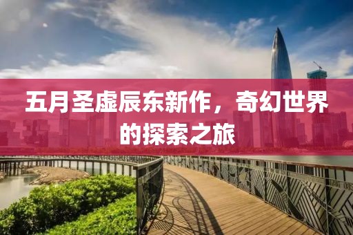 五月圣虛辰東新作，奇幻世界的探索之旅