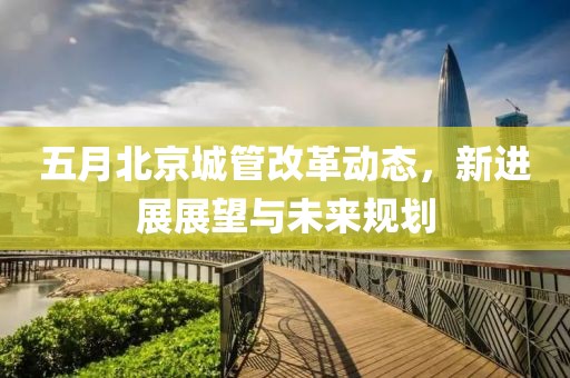 五月北京城管改革動(dòng)態(tài)，新進(jìn)展展望與未來(lái)規(guī)劃