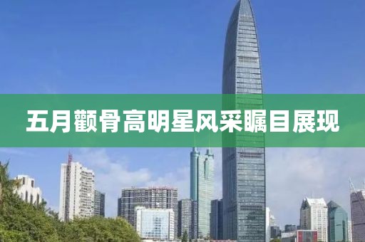 五月顴骨高明星風(fēng)采矚目展現(xiàn)