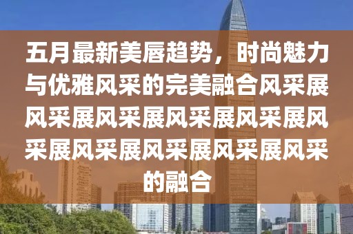 五月最新美唇趨勢，時尚魅力與優(yōu)雅風采的完美融合風采展風采展風采展風采展風采展風采展風采展風采展風采展風采的融合
