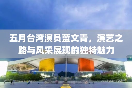 五月臺灣演員藍(lán)文青，演藝之路與風(fēng)采展現(xiàn)的獨(dú)特魅力