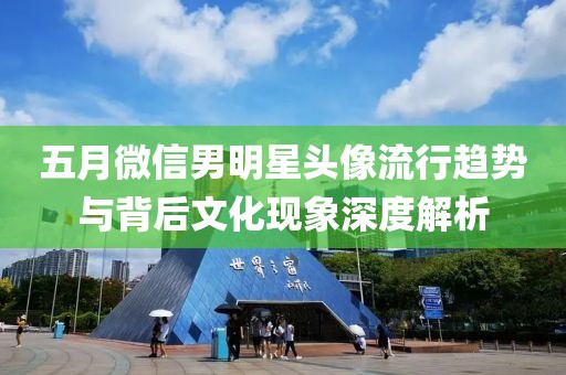 五月微信男明星頭像流行趨勢與背后文化現(xiàn)象深度解析